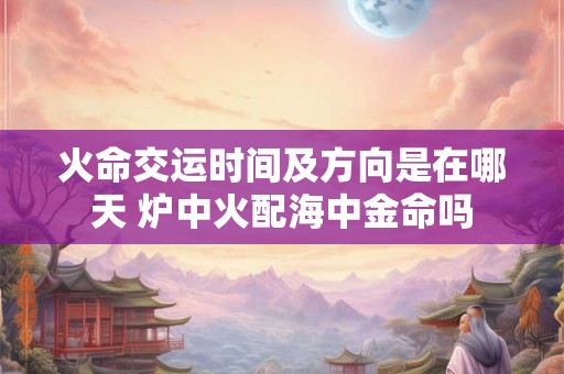 火命交运时间及方向是在哪天 炉中火配海中金命吗