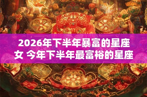 2026年下半年暴富的星座女 今年下半年最富裕的星座
