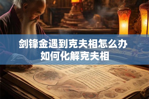 剑锋金遇到克夫相怎么办 如何化解克夫相 剑锋金遇到克夫相怎么办 如何化解克夫相