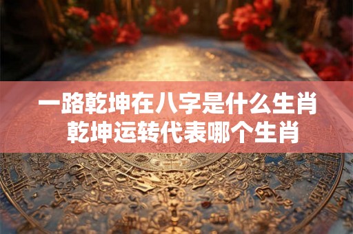 一路乾坤在八字是什么生肖  乾坤运转代表哪个生肖