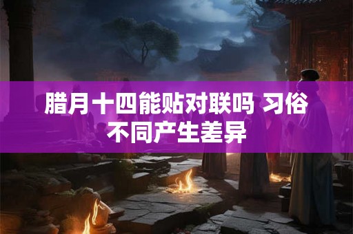 腊月十四能贴对联吗 习俗不同产生差异