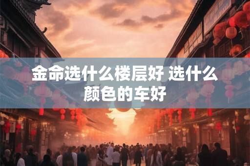 金命选什么楼层好 选什么颜色的车好 金命选什么楼层好 选什么颜色的车好
