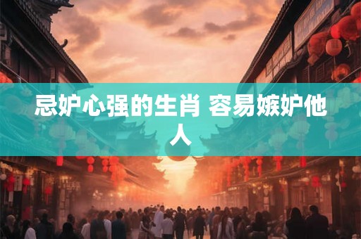 忌妒心强的生肖 容易嫉妒他人 忌妒心强的生肖 容易嫉妒他人