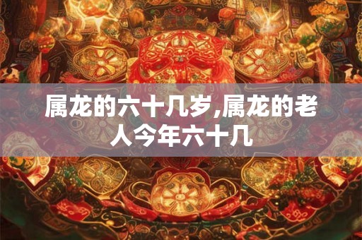 属龙的六十几岁,属龙的老人今年六十几 属龙的六十几岁,属龙的老人今年六十几