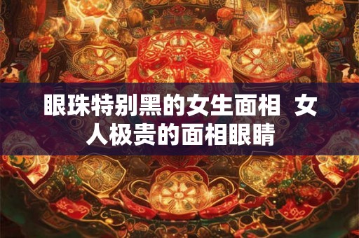 眼珠特别黑的女生面相  女人极贵的面相眼睛