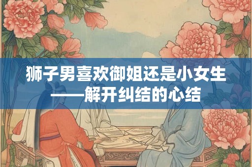 狮子男喜欢御姐还是小女生——解开纠结的心结
