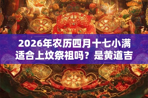 2026年农历四月十七小满适合上坟祭祖吗?是黄道吉日吗? 2026年农历四月十七小满适合上坟祭祖吗?是黄道吉日吗?