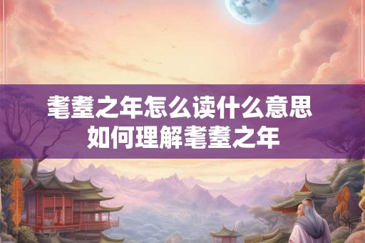 耄耋之年怎么读什么意思 如何理解耄耋之年