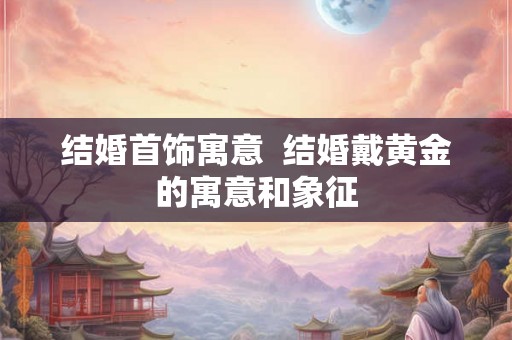 结婚首饰寓意 结婚戴黄金的寓意和象征 结婚首饰寓意 结婚戴黄金的寓意和象征