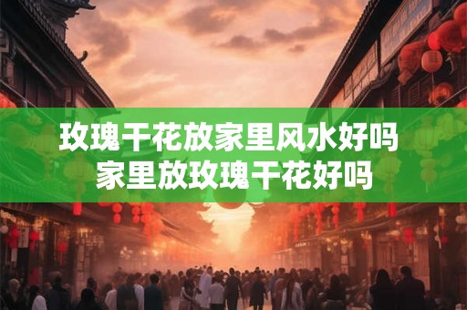 玫瑰干花放家里风水好吗 家里放玫瑰干花好吗