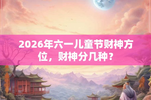 2026年六一儿童节财神方位,财神分几种? 2026年六一儿童节财神方位,财神分几种?