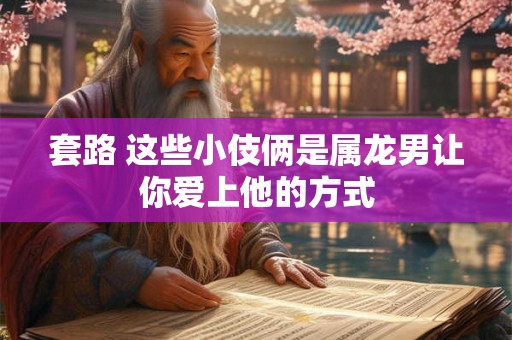 套路 这些小伎俩是属龙男让你爱上他的方式