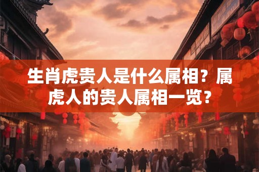 生肖虎贵人是什么属相？属虎人的贵人属相一览？