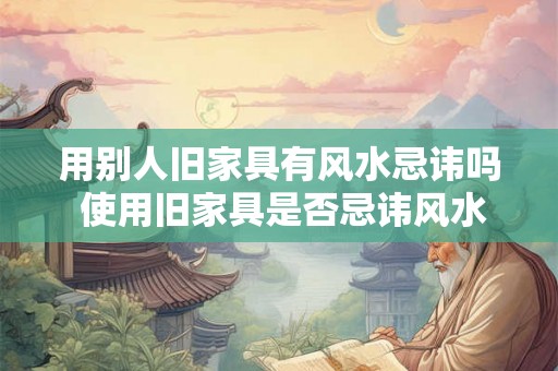 用别人旧家具有风水忌讳吗 使用旧家具是否忌讳风水 用别人旧家具有风水忌讳吗 使用旧家具是否忌讳风水