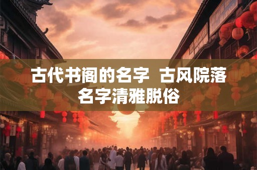 古代书阁的名字 古风院落名字清雅脱俗 古代书阁的名字 古风院落名字清雅脱俗