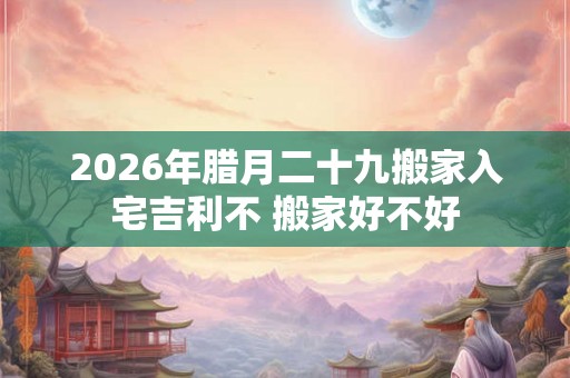 2026年腊月二十九搬家入宅吉利不 搬家好不好
