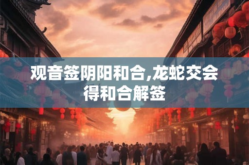 观音签阴阳和合,龙蛇交会得和合解签