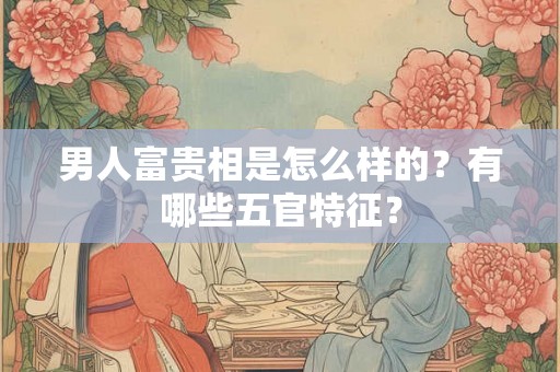 男人富贵相是怎么样的？有哪些五官特征？