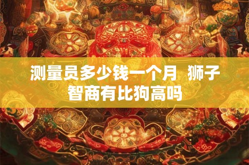 测量员多少钱一个月  狮子智商有比狗高吗