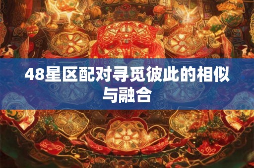 48星区配对寻觅彼此的相似与融合 48星区配对寻觅彼此的相似与融合