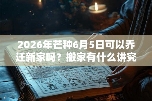 2026年芒种6月5日可以乔迁新家吗？搬家有什么讲究和忌讳？