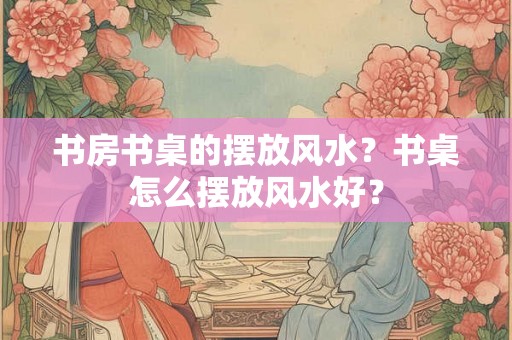 书房书桌的摆放风水？书桌怎么摆放风水好？