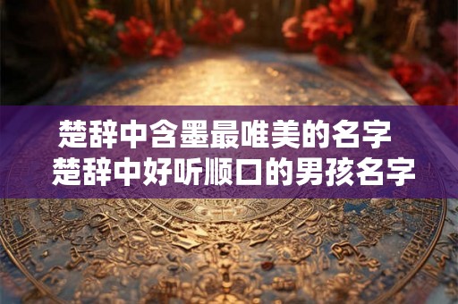 楚辞中含墨最唯美的名字 楚辞中好听顺口的男孩名字 楚辞中含墨最唯美的名字 楚辞中好听顺口的男孩名字