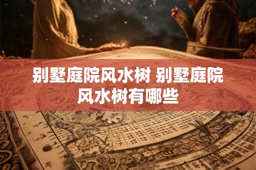 别墅庭院风水树 别墅庭院风水树有哪些 别墅庭院风水树 别墅庭院风水树有哪些