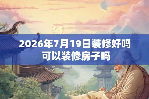 2026年7月19日装修好吗 可以装修房子吗 2026年7月19日装修好吗 可以装修房子吗