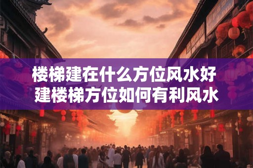 楼梯建在什么方位风水好 建楼梯方位如何有利风水 楼梯建在什么方位风水好 建楼梯方位如何有利风水