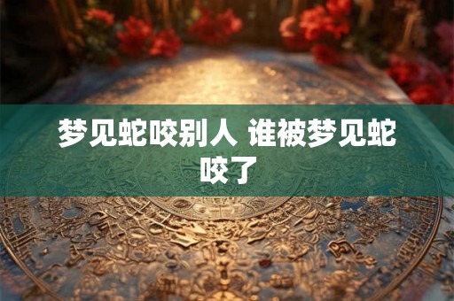 梦见蛇咬别人 谁被梦见蛇咬了