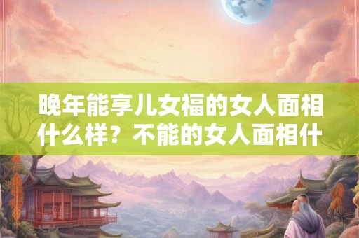 晚年能享儿女福的女人面相什么样？不能的女人面相什么样？