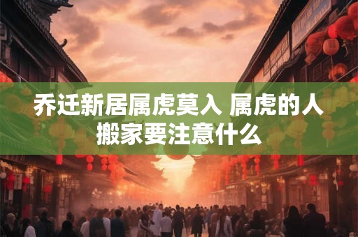 乔迁新居属虎莫入 属虎的人搬家要注意什么