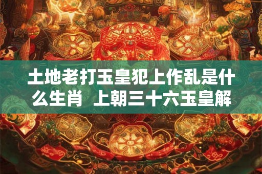 土地老打玉皇犯上作乱是什么生肖 上朝三十六玉皇解释什么生肖 土地老打玉皇犯上作乱是什么生肖 上朝三十六玉皇解释什么生肖
