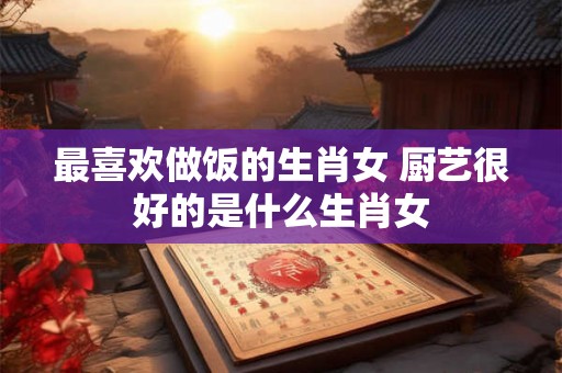 最喜欢做饭的生肖女 厨艺很好的是什么生肖女