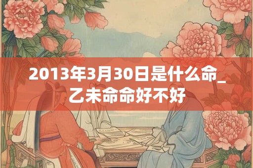 2013年3月30日是什么命_乙未命命好不好 2013年3月30日是什么命_乙未命命好不好