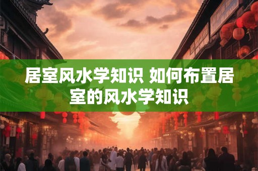 居室风水学知识 如何布置居室的风水学知识
