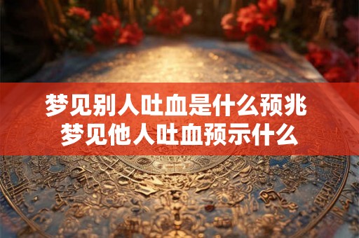 梦见别人吐血是什么预兆 梦见他人吐血预示什么