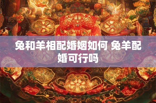 兔和羊相配婚姻如何 兔羊配婚可行吗 兔和羊相配婚姻如何 兔羊配婚可行吗