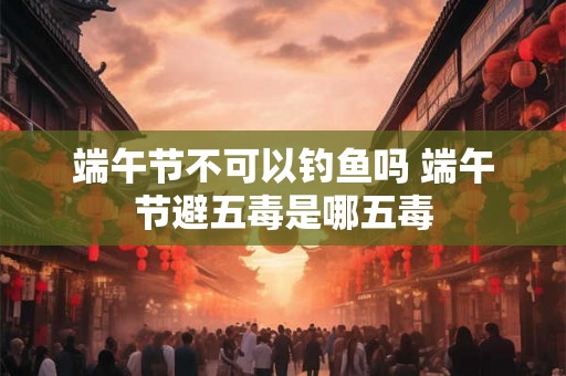 端午节不可以钓鱼吗 端午节避五毒是哪五毒