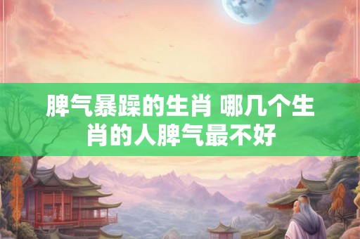 脾气暴躁的生肖 哪几个生肖的人脾气最不好
