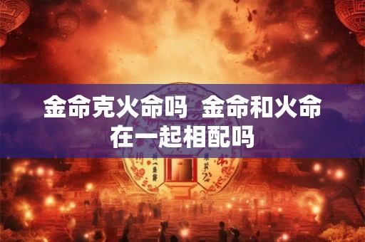 金命克火命吗  金命和火命在一起相配吗