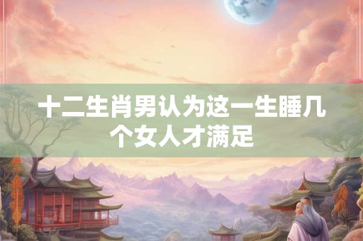 十二生肖男认为这一生睡几个女人才满足 十二生肖男认为这一生睡几个女人才满足