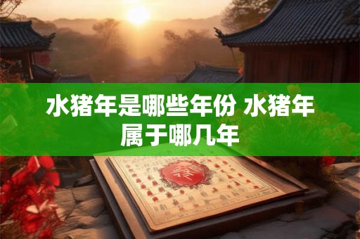 水猪年是哪些年份 水猪年属于哪几年