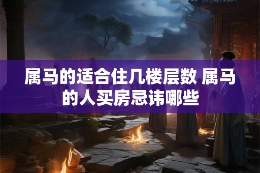属马的适合住几楼层数 属马的人买房忌讳哪些