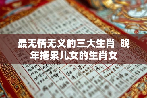 最无情无义的三大生肖  晚年拖累儿女的生肖女