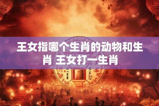 王女指哪个生肖的动物和生肖 王女打一生肖 王女指哪个生肖的动物和生肖 王女打一生肖