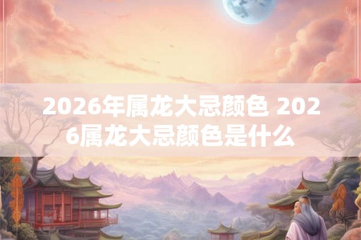 2026年属龙大忌颜色 2026属龙大忌颜色是什么