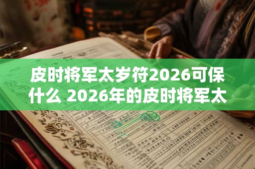 皮时将军太岁符2026可保什么 2026年的皮时将军太岁符能保什么