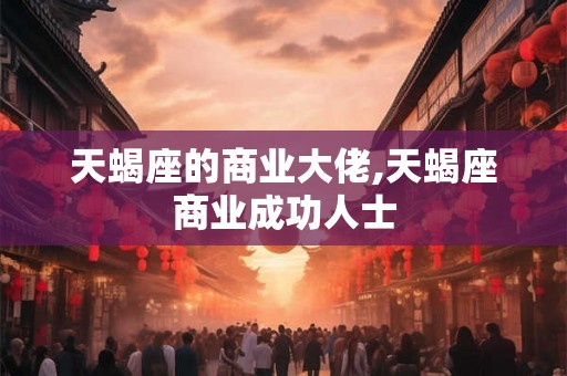 天蝎座的商业大佬,天蝎座商业成功人士